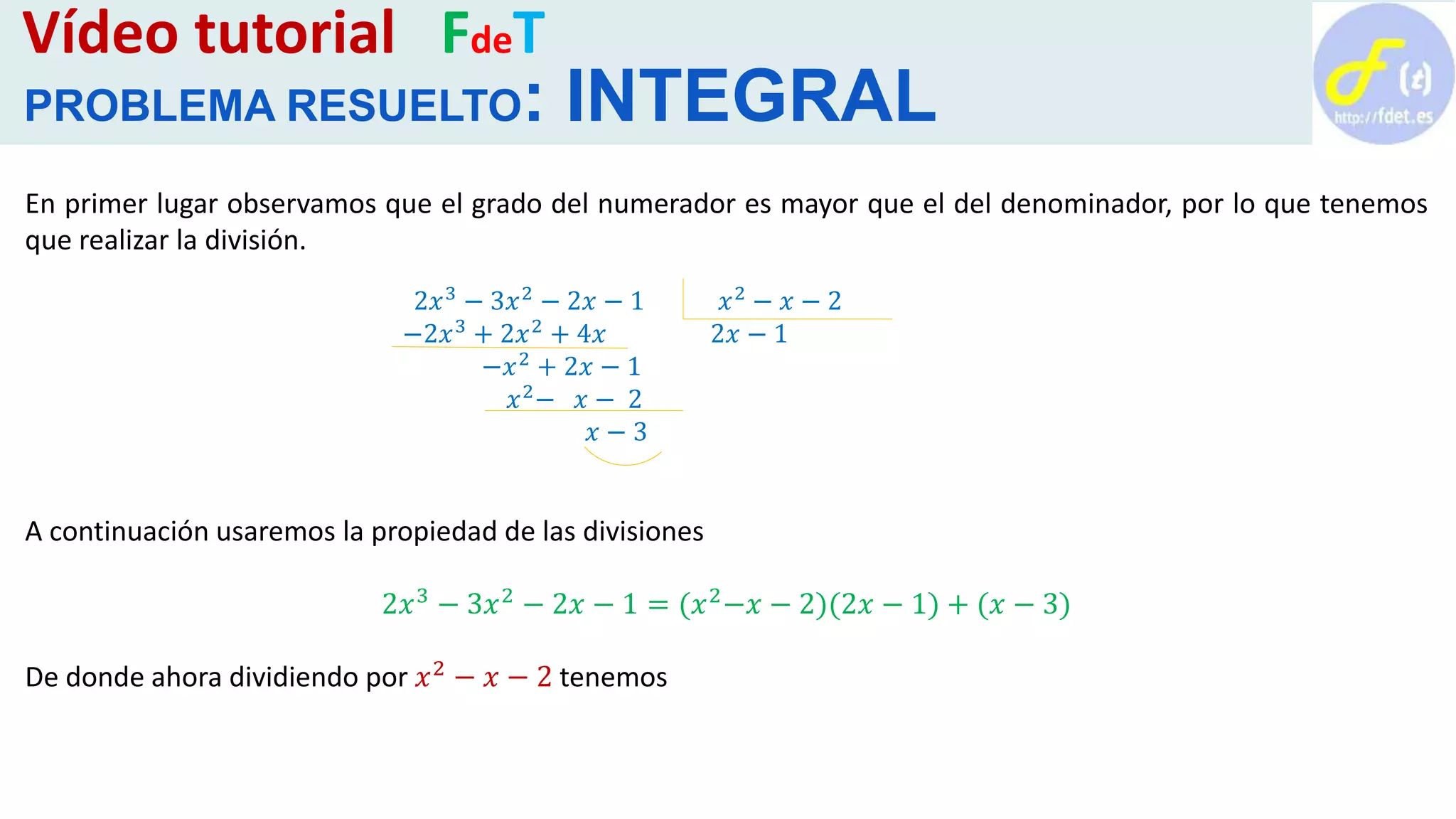 Vídeo tutorial FdeT
PROBLEMA RESUELTO: INTEGRAL
En primer lugar observamos que el grado del numerador es mayor que el del denominador, por lo que tenemos
que realizar la división.
A continuación usaremos la propiedad de las divisiones
2𝑥3 − 3𝑥2 − 2𝑥 − 1 = (𝑥2−𝑥 − 2)(2𝑥 − 1) + (𝑥 − 3)
De donde ahora dividiendo por 𝑥2 − 𝑥 − 2 tenemos
2𝑥3 − 3𝑥2 − 2𝑥 − 1 𝑥2 − 𝑥 − 2
−2𝑥3
+ 2𝑥2
+ 4𝑥 2𝑥 − 1
−𝑥2 + 2𝑥 − 1
𝑥2
− 𝑥 − 2
𝑥 − 3
 