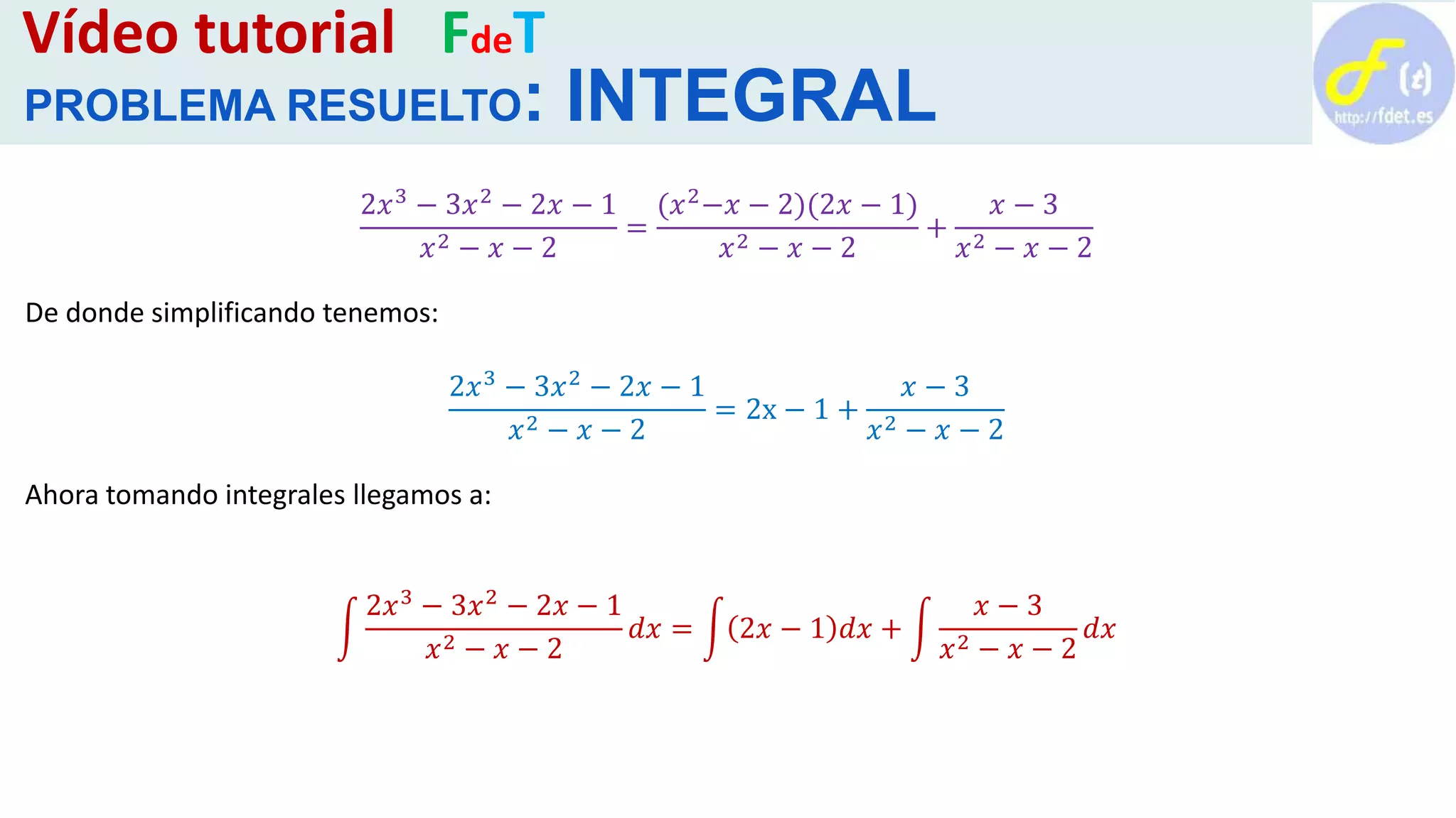 Vídeo tutorial FdeT
PROBLEMA RESUELTO: INTEGRAL
2𝑥3
− 3𝑥2
− 2𝑥 − 1
𝑥2 − 𝑥 − 2
=
(𝑥2
−𝑥 − 2)(2𝑥 − 1)
𝑥2 − 𝑥 − 2
+
𝑥 − 3
𝑥2 − 𝑥 − 2
De donde simplificando tenemos:
2𝑥3 − 3𝑥2 − 2𝑥 − 1
𝑥2 − 𝑥 − 2
= 2x − 1 +
𝑥 − 3
𝑥2 − 𝑥 − 2
Ahora tomando integrales llegamos a:
2𝑥3
− 3𝑥2
− 2𝑥 − 1
𝑥2 − 𝑥 − 2
𝑑𝑥 = 2𝑥 − 1 𝑑𝑥 +
𝑥 − 3
𝑥2 − 𝑥 − 2
𝑑𝑥
 