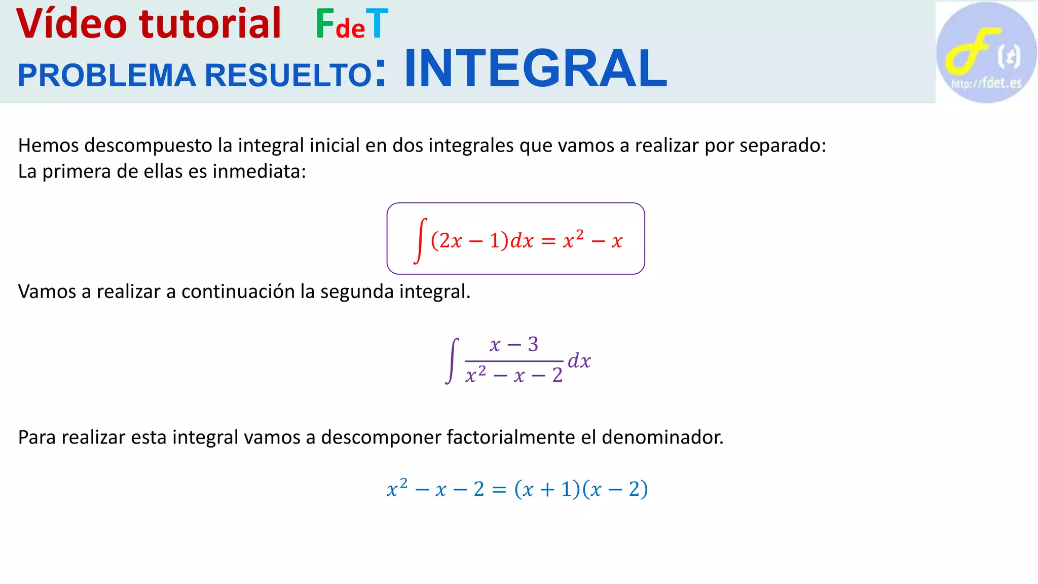 Vídeo tutorial FdeT
PROBLEMA RESUELTO: INTEGRAL
Hemos descompuesto la integral inicial en dos integrales que vamos a realizar por separado:
La primera de ellas es inmediata:
2𝑥 − 1 𝑑𝑥 = 𝑥2
− 𝑥
Vamos a realizar a continuación la segunda integral.
𝑥 − 3
𝑥2 − 𝑥 − 2
𝑑𝑥
Para realizar esta integral vamos a descomponer factorialmente el denominador.
𝑥2
− 𝑥 − 2 = 𝑥 + 1 𝑥 − 2
 