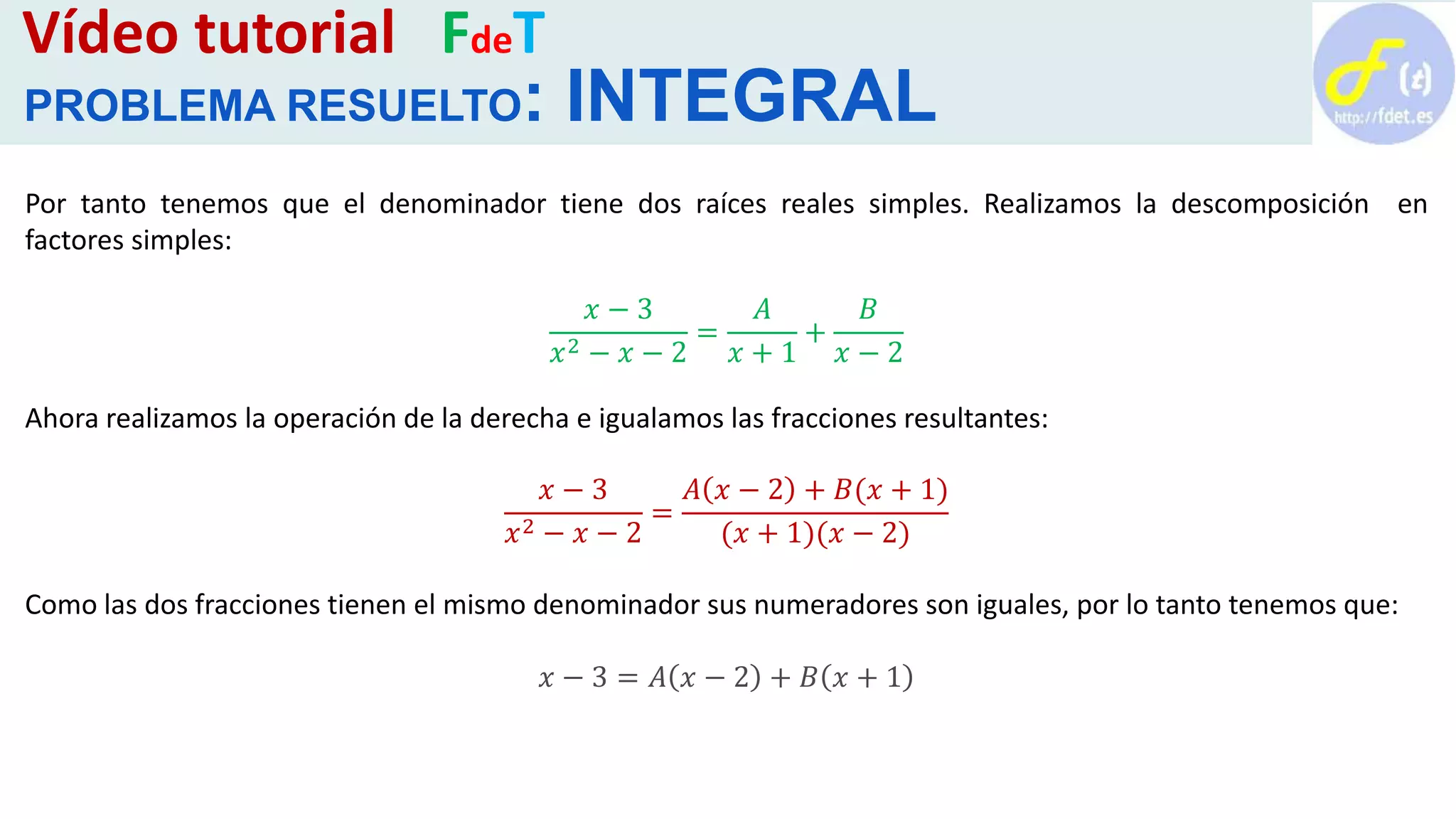 Vídeo tutorial FdeT
PROBLEMA RESUELTO: INTEGRAL
Por tanto tenemos que el denominador tiene dos raíces reales simples. Realizamos la descomposición en
factores simples:
𝑥 − 3
𝑥2 − 𝑥 − 2
=
𝐴
𝑥 + 1
+
𝐵
𝑥 − 2
Ahora realizamos la operación de la derecha e igualamos las fracciones resultantes:
𝑥 − 3
𝑥2 − 𝑥 − 2
=
𝐴 𝑥 − 2 + 𝐵(𝑥 + 1)
(𝑥 + 1)(𝑥 − 2)
Como las dos fracciones tienen el mismo denominador sus numeradores son iguales, por lo tanto tenemos que:
𝑥 − 3 = 𝐴 𝑥 − 2 + 𝐵 𝑥 + 1
 