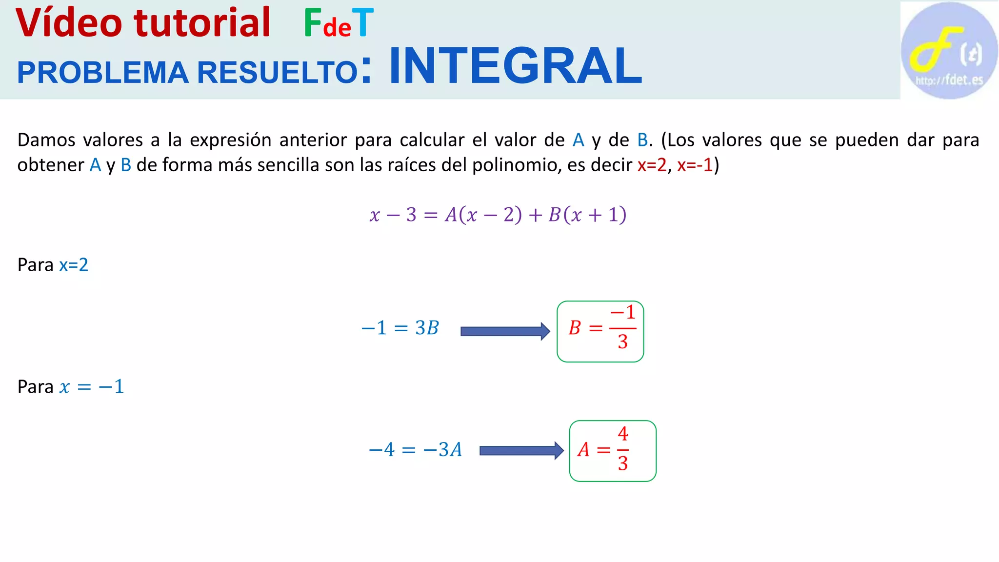 Vídeo tutorial FdeT
PROBLEMA RESUELTO: INTEGRAL
Damos valores a la expresión anterior para calcular el valor de A y de B. (Los valores que se pueden dar para
obtener A y B de forma más sencilla son las raíces del polinomio, es decir x=2, x=-1)
𝑥 − 3 = 𝐴 𝑥 − 2 + 𝐵 𝑥 + 1
Para x=2
−1 = 3𝐵 𝐵 =
−1
3
Para 𝑥 = −1
−4 = −3𝐴 𝐴 =
4
3
 