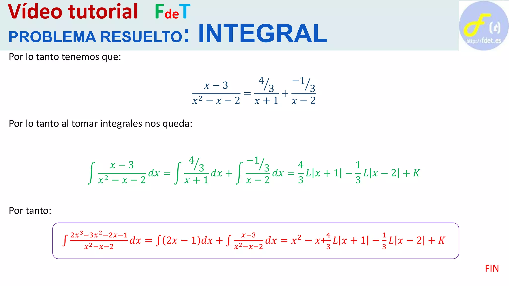 Vídeo tutorial FdeT
PROBLEMA RESUELTO: INTEGRAL
Por lo tanto tenemos que:
𝑥 − 3
𝑥2 − 𝑥 − 2
=
4
3
𝑥 + 1
+
−1
3
𝑥 − 2
Por lo tanto al tomar integrales nos queda:
𝑥 − 3
𝑥2 − 𝑥 − 2
𝑑𝑥 =
4
3
𝑥 + 1
𝑑𝑥 +
−1
3
𝑥 − 2
𝑑𝑥 =
4
3
𝐿 𝑥 + 1 −
1
3
𝐿 𝑥 − 2 + 𝐾
Por tanto:
2𝑥3−3𝑥2−2𝑥−1
𝑥2−𝑥−2
𝑑𝑥 = 2𝑥 − 1 𝑑𝑥 +
𝑥−3
𝑥2−𝑥−2
𝑑𝑥 = 𝑥2 − 𝑥+
4
3
𝐿 𝑥 + 1 −
1
3
𝐿 𝑥 − 2 + 𝐾
FIN
 
