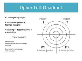 Upper-Left Quadrant
• I, the cognizing subject
• My direct experiences,
feelings, thoughts
• Meaning or depth that I find in
my activities
CONSCIOUSNESS
Validity claim:
• subjective truthfulness (honesty,
sincerity)
Example of a methodology:
• introspection
 