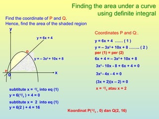 Finding the area under a curve
                                                     using definite integral
Find the coordinate of P and Q.
Hence, find the area of the shaded region
  y
                                                        Coordinates P and Q:.
                    y = 6x + 4
                                                        y = 6x + 4 …… ( 1 )
                                                        y = – 3x2 + 10x + 8 …….. ( 2 )
              Q                                         per (1) = per (2)
                   y = – 3x2 + 10x + 8                  6x + 4 = – 3x2 + 10x + 8
                                                         3x2 - 10x - 8 + 6x + 4 = 0
P
                                 x                       3x2 - 4x - 4 = 0
    0
                                                         (3x + 2)(x – 2) = 0
    subtitute x = -2/3 into eq (1)                       x = -2/3 atau x = 2
    y = 6(-2/3 ) + 4 = 0
    subtitute x = 2 into eq (1)
    y = 6(2 ) + 4 = 16
                                         Koordinat P(-2/3 , 0) dan Q(2, 16)
 