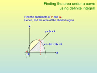 Finding the area under a curve
                          using definite integral

Find the coordinate of P and Q.
Hence, find the area of the shaded region

     y
                 y = 6x + 4


           Q

                y = – 3x2 + 10x + 8


 P
                              x
     0      2
 