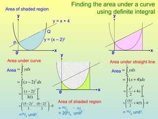 Finding the area under a curve
Area of shaded region
                                                      using definite integral
      y                                                        y
                                 y=x+4

                             Q
                            y = (x – 2)2
   P
                                  x                                                         x
    0                                  y                       0
Area under curve                                              Area under straight line
         2                                                            2

Area = ∫ ydx                                                  Area = ∫ ydx
         0                                                            5
                                                                      0
                                                                    = ∫ ( x + 4)dx
         5
       = ∫ ( x − 2) 2 dx
                                                                       0            5
         0              5
                                                         x              x2   
          ( x − 2) 3                0                              =  + 4 x
        =                                                            2     0
          3(1)  0
                                      Area of shaded region           (5) 2        
          (5 − 2) 3 (0 − 2)3                                      =
                                                                      2     + 4(5)  − 0
                                                                                    
        =
          3 − 3 −0                                                              
                                    = 65/2 - 35/3 .
                                      = 205/6 unit2.                = 65/2 unit2.
        = /3 unit .
          35        2
 