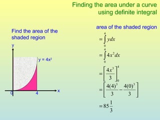 Finding the area under a curve
                                      using definite integral

                                     area of the shaded region
Find the area of the                    4
shaded region                         = ∫ ydx
y                                       0
                                        4
                                      = ∫ 4 x 2 dx
              y = 4x2                   0
                                                 4
                                        4x 3
                                      =     
                                         3 0
                                        4(4) 3 4(0) 3 
                        x             =       −       
0         4                                3      3 
                                       
                                           1
                                      = 85
                                           3
 