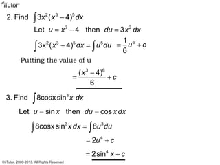2 3 5
2. Find 3x ( 4)x dx−∫
3
Let 4u x= − 2
then 3du x dx=
2 3 5 5
3x ( 4)x dx u du− =∫ ∫
61
6
u c= +
3 6
( 4)
6
x
c
−
= +
Putting the value of u
3
3. Find 8cosxsin x dx∫
Let sinu x= then cosdu x dx=
3 3
8cosxsin 8x dx u du=∫ ∫
4
2u c= +
4
2sin x c= +
© iTutor. 2000-2013. All Rights Reserved
 