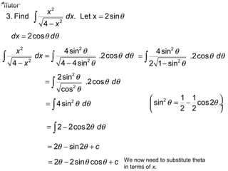 2
2
3. Find . Let x 2sin
4
x
dx
x
θ=
−
∫
2cosdx dθ θ=
2 2
2 2
4sin
.2cos
4 4 4sin
x
dx d
x
θ
θ θ
θ
=
− −
∫ ∫
2
2
4sin
.2cos
2 1 sin
d
θ
θ θ
θ
=
−
∫
2
2
2sin
.2cos
cos
d
θ
θ θ
θ
= ∫
2
4sin dθ θ= ∫
2 1 1
sin cos2
2 2
θ θ 
= − ÷
 
2 2cos2 dθ θ= −∫
2 sin2 cθ θ= − +
We now need to substitute theta
in terms of x.
2 2sin cos cθ θ θ= − +
 