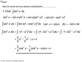 Now for some not very obvious substitutions……………….
5
1. Find sin x dx∫
5 4
sin sin sinx x x= 2 2
sin (sin )x x= 2 2
sin (1 cos )x x= −
5 2 2
sin sin (1 cos )x dx x x dx= −∫ ∫ Let cosu x= sindu x dx= −
5 2 2
sin (1 )x dx u du= − −∫ ∫
2 4
(1 2 )u u du= − − +∫
2 4
1 2u u du= − + −∫
3 52 1
3 5
u u u c= − − +
3 52 1
cos cos cos
3 5
x x x c= − − +
© iTutor. 2000-2013. All Rights Reserved
 