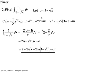 1
2. Find
1
dx
x−
∫ Let 1u x= −
1
2
1
2
du x dx
−
= −
1
2
2dx x du⇒ = − ( )2 1dx u du⇒ = − −
1 2( 1)
1
u
dx du
ux
−
=
−
∫ ∫
2
2 du
u
= −∫
2 2lnu u c= − +
2 2 2ln 1x x c= − − − +
© iTutor. 2000-2013. All Rights Reserved
 