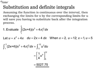 Substitution and definite integrals
Assuming the function is continuous over the interval, then
exchanging the limits for x by the corresponding limits for u
will save you having to substitute back after the integration
process.
2
2 3
1
1. Evaluate (2x+4)(x 4 )x dx+∫
2
Let 4u x x= + 2 4du x dx= + When 2, 12; 1, 5x u x u= = = =
2 12
2 3 3
1 5
(2x+4)(x 4 )x dx u du+ =∫ ∫
12
4
5
1
4
u
 
=   
5027.75=
 