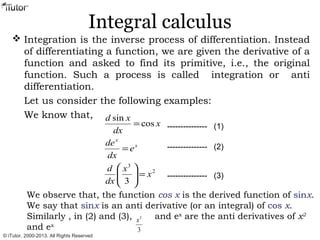 Integral calculus
 Integration is the inverse process of differentiation. Instead
of differentiating a function, we are given the derivative of a
function and asked to find its primitive, i.e., the original
function. Such a process is called integration or anti
differentiation.
Let us consider the following examples:
We know that,
2
3
3
cos
sin
x
x
dx
d
e
dx
de
x
dx
xd
x
x
=





=
=
We observe that, the function cos x is the derived function of sinx.
We say that sinx is an anti derivative (or an integral) of cos x.
Similarly , in (2) and (3), and ex
are the anti derivatives of x2
and ex
--------------- (1)
--------------- (2)
--------------- (3)
3
3
x
© iTutor. 2000-2013. All Rights Reserved
 