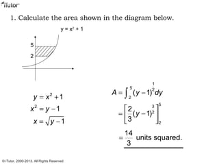 1. Calculate the area shown in the diagram below.
5
2
y = x2
+ 1
2
1y x= +
2
1x y= −
1x y= −
1
5 2
2
( 1)A y dy= −∫
53
2
2
2
( 1)
3
y
 
= − 
 
14
units squared.
3
=
© iTutor. 2000-2013. All Rights Reserved
 