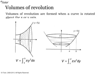 Volumes of revolution
Volumes of revolution are formed when a curve is rotated
about the x or y axis.
2
b
a
V y dxπ= ∫ π= ∫
2
d
c
V x dy
© iTutor. 2000-2013. All Rights Reserved
 