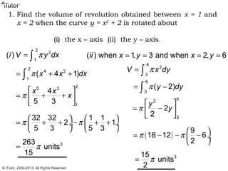 1. Find the volume of revolution obtained between x = 1 and
x = 2 when the curve y = x2
+ 2 is rotated about
(i) the x – axis (ii) the y – axis.
2
2
1
( )i V y dxπ= ∫
2
4 2
1
( 4 1)x x dxπ= + +∫
25 3
1
4
5 3
x x
xπ
 
= + + 
 
32 32 1 1
2 1
5 3 5 3
π π   
= + + − + + ÷  ÷
   
3263
units
15
π=
( ) when 1, 3 and when 2, 6ii x y x y= = = =
6
3
( 2)y dyπ= −∫
62
3
2
2
y
yπ
 
= − 
 
( )
9
18 12 6
2
π π  
= − − − ÷
 
315
units
2
π=
6
2
3
V x dyπ= ∫
© iTutor. 2000-2013. All Rights Reserved
 