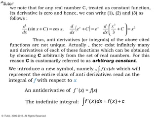 we note that for any real number C, treated as constant function,
its derivative is zero and hence, we can write (1), (2) and (3) as
follows :
( ) 2
3
3
,cos)(sin xC
x
dx
d
eCe
dx
d
xCx
dx
d xx
=





+=+=+
Thus, anti derivatives (or integrals) of the above cited
functions are not unique. Actually , there exist infinitely many
anti derivatives of each of these functions which can be obtained
by choosing C arbitrarily from the set of real numbers. For this
reason C is customarily referred to as arbitrary constant.
We introduce a new symbol, namely , which will
represent the entire class of anti derivatives read as the
integral of f with respect to x
∫ dxxf )(
An antiderivative of f `(x) = f(x)
The indefinite integral: `( ) ( )f x dx f x c= +∫
© iTutor. 2000-2013. All Rights Reserved
 