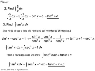 5
2. Find dx
x∫
5 1
5dx dx
x x
=∫ ∫ 5lnx c= + 5
lnx c= +
2
3. Find tan x dx∫
(We need to use a little trig here and our knowledge of integrals.)
From a few pages ago we know 2
sec tanx dx x c= +∫
2 2
sin cos 1x x+ =
2 2
2 2 2
sin cos 1
cos cos cos
x x
x x x
⇔ + = 2 2
tan 1 secx x⇔ + =
2 2
tan sec 1x dx x dx= −∫ ∫
2 2
tan sec 1 tanx dx x dx x x c= − = − +∫ ∫
© iTutor. 2000-2013. All Rights Reserved
 