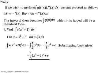 If we wish to perform we can proceed as follows( ( )). `( )g f x f x dx∫
Let ( )u f x= then `( )du f x dx=
The integral then becomes which it is hoped will be a
standard form.
( )g u du∫
2 3
1. Find ( 3)x x dx+∫
2
Let 3u x= + 2du x dx=
2 3 31
( 3)
2
x x dx u du+ =∫ ∫
41
8
u c= + Substituting back gives,
2 41
( 3)
8
x c= + +
© iTutor. 2000-2013. All Rights Reserved
 