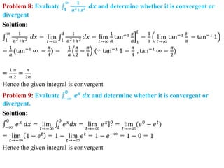 Problem 8: Evaluate 𝟏
∞ 𝟏
𝒂𝟐+𝒙𝟐 𝒅𝒙 and determine whether it is convergent or
divergent
Solution:
1
∞ 1
𝑎2+𝑥2 𝑑𝑥 = lim
𝑡→∞ 1
𝑡 1
𝑎2+𝑥2 𝑑𝑥 = lim
𝑡→∞
1
𝑎
tan−1 𝑥
𝑎 1
𝑡
=
1
𝑎
lim
𝑡→∞
tan−1 𝑡
𝑎
− tan−1
1
=
1
𝑎
(tan−1
∞ −
𝜋
4
) =
1
𝑎
𝜋
2
−
𝜋
4
(∵ tan−1
1 =
𝜋
4
, tan−1
∞ =
𝜋
2
)
=
1
𝑎
𝜋
2
=
𝜋
2𝑎
Hence the given integral is convergent
Problem 9: Evaluate −∞
𝟎
𝒆𝒙
𝒅𝒙 and determine whether it is convergent or
divergent.
Solution:
−∞
0
𝑒𝑥
𝑑𝑥 = lim
𝑡→−∞ 𝑡
0
𝑒𝑥
𝑑𝑥 = lim
𝑡→−∞
]
𝑒𝑥
𝑡
0
= lim
𝑡→−∞
(𝑒0
− 𝑒𝑡
)
= lim
𝑡→−∞
1 − 𝑒𝑡 = 1 − lim
𝑡→−∞
𝑒𝑡 = 1 − 𝑒−∞ = 1 − 0 = 1
Hence the given integral is convergent
 