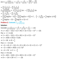 (1) ⇒
1+6𝑥
4𝑥−3 2𝑥+5
=
𝐴
4𝑥−3
+
𝐵
2𝑥+5
=
11
13
4𝑥−3
+
−
16
13
2𝑥+5
=
11
13
1
4𝑥−3
−
16
13
1
2𝑥+5
1+6𝑥 𝑑𝑥
4𝑥−3 2𝑥+5
=
11
13
1
4𝑥−3
𝑑𝑥 −
16
13
1
2𝑥+5
𝑑𝑥
=
11
13
𝑑𝑥
4𝑥−3
−
16
13
𝑑𝑥
2𝑥+5
=
11
13
1
4
log 4𝑥 − 3 −
16
13
1
2
log 2𝑥 + 5 + 𝐶 , ∵
𝑑𝑥
𝑎𝑥±𝑏
=
1
𝑎
log 𝑎𝑥 ± 𝑏
=
11
52
log 4𝑥 − 3 −
16
26
log 2𝑥 + 5 + 𝐶
Problem 2: Evaluate
𝒙𝒅𝒙
𝒙−𝟏 𝟐 𝒙+𝟐
Solution:
Consider
𝑥
𝑥−1 2 𝑥+2
=
𝐴
𝑥−1
+
𝐵
𝑥−1 2 +
𝐶
𝑥+2
------(1)
⇒ 𝑥 = 𝐴 𝑥 − 1 𝑥 + 2 + 𝐵 𝑥 + 2 + 𝐶 𝑥 − 1 2
------(2)
Put 𝑥 = 1 in (2)
⇒ 1 = 𝐴 1 − 1 1 + 2 + 𝐵 1 + 2 + 𝐶 1 − 1 2
⇒ 1 = 𝐴 0 + 𝐵 3 + 𝐶(0)
⇒ 1 = 3𝐵 ⇒ 𝐵 =
1
3
Put 𝑥 = −2 in (2)
⇒ −2 = 𝐴 −2 − 1 −2 + 2 + 𝐵 −2 + 2 + 𝐶 −2 − 1 2
⇒ −2 = 𝐴 0 + 𝐵 0 + 𝐶 −3 2
⇒ −2 = 9𝐶 ⇒ 𝐶 = −
2
9
Put 𝑥 = 0 in (2)
⇒ 0 = 𝐴 0 − 1 0 + 2 + 𝐵 0 + 2 + 𝐶 0 − 1 2
⇒ 0 = −2𝐴 + 2𝐵 + 𝐶 ------- (3)
 