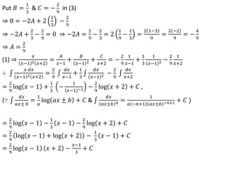 Put 𝐵 =
1
3
& 𝐶 = −
2
9
in (3)
⇒ 0 = −2𝐴 + 2
1
3
−
2
9
⇒ −2𝐴 +
2
3
−
2
9
= 0 ⇒ −2𝐴 =
2
9
−
2
3
= 2
1
9
−
1
3
=
2 1−3
9
=
2 −2
9
= −
4
9
⇒ 𝐴 =
2
9
(1) ⇒
𝑥
𝑥−1 2 𝑥+2
=
𝐴
𝑥−1
+
𝐵
𝑥−1 2 +
𝐶
𝑥+2
= −
2
9
1
𝑥−1
+
1
3
1
𝑥−1 2 −
2
9
1
𝑥+2
∴
𝑥 𝑑𝑥
𝑥−1 2 𝑥+2
=
2
9
𝑑𝑥
𝑥−1
+
1
3
𝑑𝑥
𝑥−1 2 −
2
9
𝑑𝑥
𝑥+2
=
2
9
log 𝑥 − 1 +
1
3
−
1
𝑥−1 −1 −
2
9
log 𝑥 + 2 + 𝐶 ,
(∵
𝑑𝑥
𝑎𝑥± 𝑏
=
1
𝑎
log 𝑎𝑥 ± 𝑏 + 𝐶 &
𝑑𝑥
𝑎𝑥±𝑏 𝑛 =
1
𝑎 −𝑛+1 𝑎𝑥±𝑏 −𝑛+1 + 𝐶 )
=
2
9
log 𝑥 − 1 −
1
3
𝑥 − 1 −
2
9
log 𝑥 + 2 + 𝐶
=
2
9
log 𝑥 − 1 + log 𝑥 + 2 −
1
3
𝑥 − 1 + 𝐶
=
2
9
log 𝑥 − 1 𝑥 + 2 −
𝑥−1
3
+ 𝐶
 