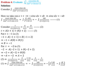 Problem 4: Evaluate 𝟎
𝝅
𝟐
𝒄𝒐𝒔𝒙𝒔𝒊𝒏𝒙 𝒅𝒙
𝐜𝐨𝐬𝟐 𝒙+𝟑𝒄𝒐𝒔𝒙+𝟐
Solution:
Consider
𝑐𝑜𝑠𝑥 𝑠𝑖𝑛𝑥 𝑑𝑥
cos2 𝑥+3 cos 𝑥+2
Here we take cos 𝑥 = 𝑡 ⟹ −𝑠𝑖𝑛𝑥 𝑑𝑥 = 𝑑𝑡 ⇒ 𝑠𝑖𝑛𝑥 𝑑𝑥 = −𝑑𝑡
𝑐𝑜𝑠𝑥 𝑠𝑖𝑛𝑥 𝑑𝑥
cos2 𝑥+3 cos 𝑥+2
=
𝑡(−𝑑𝑡)
𝑡2+3𝑡+2
= −
𝑡𝑑𝑡
(𝑡+2)(𝑡+1)
------- (1)
Consider
𝑡
(𝑡+2)(𝑡+1)
=
𝐴
𝑡+2
+
𝐵
𝑡+1
------- (2)
𝑡 = 𝐴 𝑡 + 1 + 𝐵(𝑡 + 2) ------- (3)
Put 𝑡 = −1 in (3)
−1 = 𝐴 −1 + 1 + 𝐵 −1 + 2
⇒ −1 = 𝐴 0 + 𝐵(1)
⇒ 𝐵 = −1
Put 𝑡 = −2 in (3)
−2 = 𝐴(−2 + 1) + 𝐵(−2 + 2)
⇒ −2 = 𝐴 −1 + 𝐵 0
⇒ −𝐴 = −2 ⇒ 𝐴 = 2
(2) ⇒
𝑡
(𝑡+2)(𝑡+1)
=
2
𝑡+2
+
(−1)
𝑡+1
=
2
𝑡+2
−
1
𝑡+1
(1) ⇒
𝑐𝑜𝑠𝑥 𝑠𝑖𝑛𝑥 𝑑𝑥
cos2 𝑥+3 cos 𝑥+2
= −
𝑡𝑑𝑡
𝑡+2 𝑡+1
= −
2 𝑑𝑡
𝑡+2
−
𝑑𝑡
𝑡+1
 