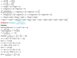 = −
2 𝑑𝑡
𝑡+2
−
𝑑𝑡
𝑡+1
= −2
𝑑𝑡
𝑡+2
+
𝑑𝑡
𝑡+1
= −2 log 𝑡 + 2 + log(𝑡 + 1)
= −2 log 𝑐𝑜𝑠𝑥 + 2 + log(𝑐𝑜𝑠𝑥 + 1)
0
𝜋
2
𝑐𝑜𝑠𝑥 𝑠𝑖𝑛𝑥 𝑑𝑥
cos2 𝑥+3 cos 𝑥+2
= ]
−2 log 𝑐𝑜𝑠𝑥 + 2 + log 𝑐𝑜𝑠𝑥 + 1 0
𝜋
2
= −2 log cos
𝜋
2
+ 2 + log(cos
𝜋
2
+ 1) - (−2 log 𝑐𝑜𝑠0 + 2 + log 𝑐𝑜𝑠0 + 1 )
= −2𝑙𝑜𝑔2 + 𝑙𝑜𝑔1 + 2𝑙𝑜𝑔3 − 𝑙𝑜𝑔2 = −3𝑙𝑜𝑔2 + 2𝑙𝑜𝑔3
= log 2−3
+ 𝑙𝑜𝑔32
= log
1
23 + 𝑙𝑜𝑔9 = log
1
8
+ 𝑙𝑜𝑔9 = 𝑙𝑜𝑔1 − 𝑙𝑜𝑔8 + 𝑙𝑜𝑔9 = 𝑙𝑜𝑔9 − 𝑙𝑜𝑔8 = log
9
8
Problem 5: Evaluate
𝐬𝐞𝐜𝟐 𝒙 𝒅𝒙
𝐭𝐚𝐧𝟐 𝒙+𝟑𝒕𝒂𝒏𝒙+𝟐
Solution:
Here we take 𝑡𝑎𝑛𝑥 = 𝑡 ⇒ sec2
𝑥 𝑑𝑥 = 𝑑𝑡
sec2 𝑥 𝑑𝑥
tan2 𝑥+3𝑡𝑎𝑛𝑥+2
=
𝑑𝑡
𝑡2+3𝑡+2
=
𝑑𝑡
(𝑡+2)(𝑡+1)
------- (1)
Consider
1
(𝑡+2)(𝑡+1)
=
𝐴
𝑡+2
+
𝐵
𝑡+1
----- (2)
⇒ 1 = 𝐴 𝑡 + 1 + 𝐵(𝑡 + 2) ------ (3)
Put 𝑡 = −1 in (3)
1 = 𝐴 −1 + 1 + 𝐵(−1 + 2)
1 = 𝐴 0 + 𝐵 1 ⇒ 𝐵 = 1
Put 𝑡 = −2 in (3)
1 = 𝐴 −2 + 1 + 𝐵(−2 + 2)
1 = 𝐴 −1 + 𝐵 0 ⇒ 𝐴 = −1
(2) ⇒
1
(𝑡+2)(𝑡+1)
=
−1
𝑡+2
+
1
𝑡+1
 