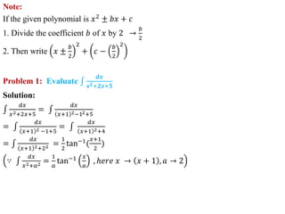 Note:
If the given polynomial is 𝑥2
± 𝑏𝑥 + 𝑐
1. Divide the coefficient 𝑏 of 𝑥 by 2 →
𝑏
2
2. Then write 𝑥 ±
𝑏
2
2
+ 𝑐 −
𝑏
2
2
Problem 1: Evaluate
𝒅𝒙
𝒙𝟐+𝟐𝒙+𝟓
Solution:
𝑑𝑥
𝑥2+2𝑥+5
=
𝑑𝑥
𝑥+1 2−12+5
=
𝑑𝑥
𝑥+1 2 −1+5
=
𝑑𝑥
𝑥+1 2+4
=
𝑑𝑥
𝑥+1 2+22 =
1
2
tan−1
(
𝑥+1
2
)
∵
𝑑𝑥
𝑥2+𝑎2 =
1
𝑎
tan−1 𝑥
𝑎
, ℎ𝑒𝑟𝑒 𝑥 → 𝑥 + 1 , 𝑎 → 2
 