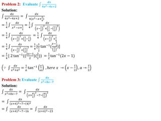 Problem 2: Evaluate
𝒅𝒙
𝟒𝒙𝟐−𝟒𝒙+𝟐
Solution:
𝑑𝑥
4𝑥2−4𝑥+2
=
𝑑𝑥
4(𝑥2−𝑥+
2
4
)
=
1
4
𝑑𝑥
𝑥2 −𝑥+
1
2
=
1
4
𝑑𝑥
𝑥−
1
2
2
+
1
2
−
1
2
2
=
1
4
𝑑𝑥
𝑥−
1
2
2
+
1
2
−
1
4
=
1
4
𝑑𝑥
𝑥−
1
2
2
+
1
4
=
1
4
𝑑𝑥
𝑥−
1
2
2
+
1
2
2 =
1
4
[
1
1
2
tan−1
(
𝑥−
1
2
1
2
)]
=
1
4
[ 2 tan−1
((
2𝑥−1
2
)(
2
1
)) =
1
2
tan−1
(2𝑥 − 1)
∵
𝑑𝑥
𝑥2+𝑎2 =
1
𝑎
tan−1 𝑥
𝑎
, ℎ𝑒𝑟𝑒 𝑥 → 𝑥 −
1
2
, 𝑎 →
1
2
Problem 3: Evaluate
𝒅𝒙
𝒙𝟐+𝟖𝒙−𝟕
Solution:
𝑑𝑥
𝑥2+8𝑥−7
=
𝑑𝑥
𝑥+
8
2
2
−7−
8
2
2
=
𝑑𝑥
𝑥+4 2−7− 4 2
=
𝑑𝑥
𝑥+4 2−7−16
=
𝑑𝑥
𝑥+4 2−23
 