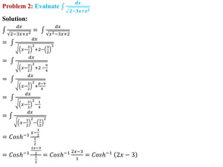 Problem 2: Evaluate
𝒅𝒙
𝟐−𝟑𝒙+𝒙𝟐
Solution:
𝑑𝑥
2−3𝑥+𝑥2
=
𝑑𝑥
𝑥2−3𝑥+2
=
𝑑𝑥
𝑥−
3
2
2
+2−
3
2
2
=
𝑑𝑥
𝑥−
3
2
2
+2 −
9
4
=
𝑑𝑥
𝑥−
3
2
2
+
8−9
4
=
𝑑𝑥
𝑥−
3
2
2
−
1
4
=
𝑑𝑥
𝑥−
3
2
2
−
1
2
2
= 𝐶𝑜𝑠ℎ−1
𝑥−
3
2
1
2
= 𝐶𝑜𝑠ℎ−1
2𝑥−3
2
1
2
= 𝐶𝑜𝑠ℎ−1 2𝑥−3
1
= 𝐶𝑜𝑠ℎ−1
2𝑥 − 3
 