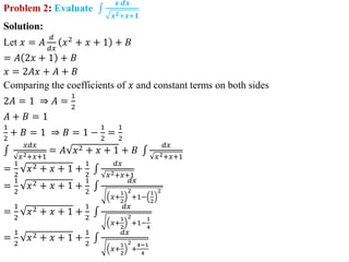 Problem 2: Evaluate
𝒙 𝒅𝒙
𝒙𝟐+𝒙+𝟏
Solution:
Let 𝑥 = 𝐴
𝑑
𝑑𝑥
𝑥2
+ 𝑥 + 1 + 𝐵
= 𝐴 2𝑥 + 1 + 𝐵
𝑥 = 2𝐴𝑥 + 𝐴 + 𝐵
Comparing the coefficients of 𝑥 and constant terms on both sides
2𝐴 = 1 ⇒ 𝐴 =
1
2
𝐴 + 𝐵 = 1
1
2
+ 𝐵 = 1 ⇒ 𝐵 = 1 −
1
2
=
1
2
𝑥𝑑𝑥
𝑥2+𝑥+1
= 𝐴 𝑥2 + 𝑥 + 1 + 𝐵
𝑑𝑥
𝑥2+𝑥+1
=
1
2
𝑥2 + 𝑥 + 1 +
1
2
𝑑𝑥
𝑥2+𝑥+1
=
1
2
𝑥2 + 𝑥 + 1 +
1
2
𝑑𝑥
𝑥+
1
2
2
+1−
1
2
2
=
1
2
𝑥2 + 𝑥 + 1 +
1
2
𝑑𝑥
𝑥+
1
2
2
+1−
1
4
=
1
2
𝑥2 + 𝑥 + 1 +
1
2
𝑑𝑥
𝑥+
1
2
2
+
4−1
4
 