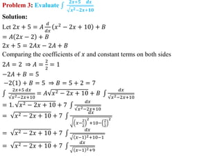Problem 3: Evaluate
𝟐𝒙+𝟓 𝒅𝒙
𝒙𝟐−𝟐𝒙+𝟏𝟎
Solution:
Let 2𝑥 + 5 = 𝐴
𝑑
𝑑𝑥
𝑥2
− 2𝑥 + 10 + 𝐵
= 𝐴 2𝑥 − 2 + 𝐵
2𝑥 + 5 = 2𝐴𝑥 − 2𝐴 + 𝐵
Comparing the coefficients of 𝑥 and constant terms on both sides
2𝐴 = 2 ⇒ 𝐴 =
2
2
= 1
−2𝐴 + 𝐵 = 5
−2 1 + 𝐵 = 5 ⇒ 𝐵 = 5 + 2 = 7
2𝑥+5 𝑑𝑥
𝑥2−2𝑥+10
= 𝐴 𝑥2 − 2𝑥 + 10 + 𝐵
𝑑𝑥
𝑥2−2𝑥+10
= 1. 𝑥2 − 2𝑥 + 10 + 7
𝑑𝑥
𝑥2−2𝑥+10
= 𝑥2 − 2𝑥 + 10 + 7
𝑑𝑥
𝑥−
2
2
2
+10−
2
2
2
= 𝑥2 − 2𝑥 + 10 + 7
𝑑𝑥
𝑥−1 2+10−1
= 𝑥2 − 2𝑥 + 10 + 7
𝑑𝑥
𝑥−1 2+9
 