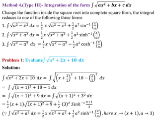 Method 4.(Type III)- Integration of the form 𝒂𝒙𝟐 + 𝒃𝒙 + 𝒄 𝒅𝒙
Change the function inside the square root into complete square form, the integral
reduces to one of the following three forms
1. 𝑎2 − 𝑥2 𝑑𝑥 =
1
2
𝑥 𝑎2 − 𝑥2 +
1
2
𝑎2 sin−1 𝑥
𝑎
2. 𝑥2 + 𝑎2 𝑑𝑥 =
1
2
𝑥 𝑥2 + 𝑎2 +
1
2
𝑎2 sinh−1 𝑥
𝑎
3. 𝑥2 − 𝑎2 𝑑𝑥 =
1
2
𝑥 𝑥2 − 𝑎2 −
1
2
𝑎2
cosh−1 𝑥
𝑎
Problem 1: Evaluate 𝒙𝟐 + 𝟐𝒙 + 𝟏𝟎 𝒅𝒙
Solution:
𝑥2 + 2𝑥 + 10 𝑑𝑥 = 𝑥 +
2
2
2
+ 10 −
2
2
2
𝑑𝑥
= 𝑥 + 1 2 + 10 − 1 𝑑𝑥
= 𝑥 + 1 2 + 9 𝑑𝑥 = 𝑥 + 1 2 + 32 𝑑𝑥
=
1
2
𝑥 + 1 𝑥 + 1 2 + 9 +
1
2
3 2 𝑆𝑖𝑛ℎ−1 𝑥+1
3
(∵ 𝑥2 + 𝑎2 𝑑𝑥 =
1
2
𝑥 𝑥2 + 𝑎2 +
1
2
𝑎2 sinh−1 𝑥
𝑎
, ℎ𝑒𝑟𝑒 𝑥 → 𝑥 + 1 , 𝑎 → 3)
 