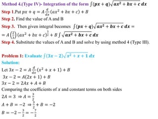 Method 4.(Type IV)- Integration of the form (𝒑𝒙 + 𝒒) 𝒂𝒙𝟐 + 𝒃𝒙 + 𝒄 𝒅𝒙
Step 1.Put 𝑝𝑥 + 𝑞 = 𝐴
𝑑
𝑑𝑥
𝑎𝑥2
+ 𝑏𝑥 + 𝑐 + 𝐵
Step 2. Find the value of A and B
Step 3. Then given integral becomes (𝒑𝒙 + 𝒒) 𝒂𝒙𝟐 + 𝒃𝒙 + 𝒄 𝒅𝒙 =
= 𝐴
2
3
𝑎𝑥2 + 𝑏𝑥 + 𝑐
3
2 + 𝐵 𝒂𝒙𝟐 + 𝒃𝒙 + 𝒄 𝒅𝒙
Step 4. Substitute the values of A and B and solve by using method 4 (Type III).
Problem 1: Evaluate 𝟑𝒙 − 𝟐 𝒙𝟐 + 𝒙 + 𝟏 𝒅𝒙
Solution:
Let 3𝑥 − 2 = 𝐴
𝑑
𝑑𝑥
𝑥2
+ 𝑥 + 1 + 𝐵
3𝑥 − 2 = 𝐴 2𝑥 + 1 + 𝐵
3𝑥 − 2 = 2𝐴𝑥 + 𝐴 + 𝐵
Comparing the coefficients of 𝑥 and constant terms on both sides
2𝐴 = 3 ⇒ 𝐴 =
3
2
𝐴 + 𝐵 = −2 ⇒
3
2
+ 𝐵 = −2
𝐵 = −2 −
3
2
= −
7
2
 