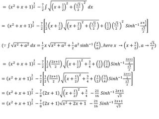 = 𝑥2 + 𝑥 + 1
3
2 −
7
2
𝑥 +
1
2
2
+
3
2
2
𝑑𝑥
= 𝑥2
+ 𝑥 + 1
3
2 −
7
2
1
2
𝑥 +
1
2
𝑥 +
1
2
2
+
3
2
+
1
2
3
2
2
𝑆𝑖𝑛ℎ−1
𝑥+
1
2
3
2
(∵ 𝑥2 + 𝑎2 𝑑𝑥 =
1
2
𝑥 𝑥2 + 𝑎2 +
1
2
𝑎2 sinh−1 𝑥
𝑎
, ℎ𝑒𝑟𝑒 𝑥 → 𝑥 +
1
2
, 𝑎 →
3
2
)
= 𝑥2 + 𝑥 + 1
3
2 −
7
2
1
2
2𝑥+1
2
𝑥 +
1
2
2
+
3
4
+
1
2
3
4
𝑆𝑖𝑛ℎ−1
2𝑥+1
2
3
2
= 𝑥2 + 𝑥 + 1
3
2 −
7
2
1
2
2𝑥+1
2
𝑥 +
1
2
2
+
3
4
+
1
2
3
4
𝑆𝑖𝑛ℎ−1
2𝑥+1
2
3
2
= 𝑥2
+ 𝑥 + 1
3
2 −
7
8
2𝑥 + 1 𝑥 +
1
2
2
+
3
4
−
21
16
𝑆𝑖𝑛ℎ−1 2𝑥+1
3
= 𝑥2
+ 𝑥 + 1
3
2 −
7
8
2𝑥 + 1 𝑥2 + 2𝑥 + 1 −
21
16
𝑆𝑖𝑛ℎ−1 2𝑥+1
3
 
