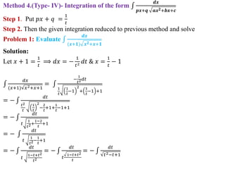 Method 4.(Type- IV)- Integration of the form
𝒅𝒙
𝒑𝒙+𝒒 𝒂𝒙𝟐+𝒃𝒙+𝒄
Step 1. Put 𝑝𝑥 + 𝑞 =
1
𝑡
Step 2. Then the given integration reduced to previous method and solve
Problem 1: Evaluate
𝒅𝒙
(𝒙+𝟏) 𝒙𝟐+𝒙+𝟏
Solution:
Let 𝑥 + 1 =
1
𝑡
⟹ 𝑑𝑥 = −
1
𝑡2 𝑑𝑡 & 𝑥 =
1
𝑡
− 1
𝑑𝑥
(𝑥+1) 𝑥2+𝑥+1
=
−
1
𝑡2𝑑𝑡
1
𝑡
1
𝑡
−1
2
+
1
𝑡
−1 +1
= −
𝑑𝑡
𝑡2
𝑡
1
𝑡
2
−
2
𝑡
+1+
1
𝑡
−1+1
= −
𝑑𝑡
𝑡
1
𝑡2+
1−2
𝑡
+1
= −
𝑑𝑡
𝑡
1
𝑡2−
1
𝑡
+1
= −
𝑑𝑡
𝑡
1−𝑡+𝑡2
𝑡2
= −
𝑑𝑡
𝑡
1−𝑡+𝑡2
𝑡
= −
𝑑𝑡
𝑡2−𝑡+1
 