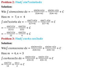 Problem 2: Find 𝒔𝒊𝒏𝟕𝒙𝒔𝒊𝒏𝟒𝒙𝒅𝒙
Solution:
Wkt 𝑠𝑖𝑛𝑚𝑥𝑠𝑖𝑛𝑛𝑥 𝑑𝑥 = −
sin 𝑚+𝑛 𝑥
2 𝑚+𝑛
−
sin 𝑚−𝑛 𝑥
2 𝑚−𝑛
+ 𝐶
Here 𝑚 = 7, 𝑛 = 4
𝑠𝑖𝑛7𝑥𝑠𝑖𝑛4𝑥 𝑑𝑥 = −
sin 7+4 𝑥
2 7+4
−
sin 7−4 𝑥
2 7−4
+ 𝐶
= −
sin 11 𝑥
2 11
−
sin 3 𝑥
2 3
+ 𝐶
= −
sin 11 𝑥
22
−
sin 3 𝑥
6
+ 𝐶
Problem 3: Find 𝒄𝒐𝒔𝟒𝒙 𝒄𝒐𝒔𝟑𝒙𝒅𝒙
Solution:
Wkt 𝑐𝑜𝑠𝑚𝑥𝑐𝑜𝑠𝑛𝑥 𝑑𝑥 =
sin 𝑚+𝑛 𝑥
2 𝑚+𝑛
+
sin 𝑚−𝑛 𝑥
2 𝑚−𝑛
+ 𝐶
Here 𝑚 = 4, 𝑛 = 3
𝑐𝑜𝑠4𝑥𝑐𝑜𝑠3𝑥 𝑑𝑥 =
sin 4+3 𝑥
2 4+3
+
sin 4−3 𝑥
2 4−3
+ 𝐶
=
sin 7 𝑥
14
+
sin 𝑥
2
+ 𝐶
 