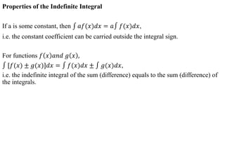 Properties of the Indefinite Integral
If a is some constant, then 𝑎𝑓(𝑥)𝑑𝑥 = 𝑎 𝑓(𝑥)𝑑𝑥,
i.e. the constant coefficient can be carried outside the integral sign.
For functions 𝑓 𝑥 𝑎𝑛𝑑 𝑔 𝑥 ,
[𝑓(𝑥) ± 𝑔(𝑥)]𝑑𝑥 = 𝑓(𝑥)𝑑𝑥 ± 𝑔(𝑥)𝑑𝑥,
i.e. the indefinite integral of the sum (difference) equals to the sum (difference) of
the integrals.
 