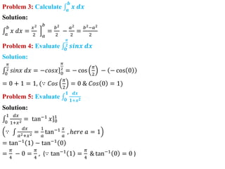 Problem 3: Calculate 𝒂
𝒃
𝒙 𝒅𝒙
Solution:
𝑎
𝑏
𝑥 𝑑𝑥 =
𝑥2
2 𝑎
𝑏
=
𝑏2
2
−
𝑎2
2
=
𝑏2−𝑎2
2
Problem 4: Evaluate 𝟎
𝝅
𝟐 𝒔𝒊𝒏𝒙 𝒅𝒙
Solution:
0
𝜋
2 𝑠𝑖𝑛𝑥 𝑑𝑥 = ]
−𝑐𝑜𝑠𝑥 0
𝜋
2
= − cos
𝜋
2
− − cos 0
= 0 + 1 = 1, (∵ 𝐶𝑜𝑠
𝜋
2
= 0 & 𝐶𝑜𝑠 0 = 1)
Problem 5: Evaluate 𝟎
𝟏 𝒅𝒙
𝟏+𝒙𝟐
Solution:
0
1 𝑑𝑥
1+𝑥2 = ]
tan−1
𝑥 0
1
∵
𝑑𝑥
𝑎2+𝑥2 =
1
𝑎
tan−1 𝑥
𝑎
, ℎ𝑒𝑟𝑒 𝑎 = 1
= tan−1
1 − tan−1
0
=
𝜋
4
− 0 =
𝜋
4
, (∵ tan−1 1 =
𝜋
4
& tan−1 0 = 0 )
 