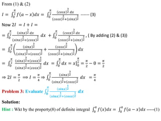 From (1) & (2)
𝐼 = 0
𝜋
2 𝑓 𝑎 − 𝑥 𝑑𝑥 = 0
𝜋
2
𝑐𝑜𝑠𝑥
3
2 𝑑𝑥
𝑐𝑜𝑠𝑥
3
2+ 𝑠𝑖𝑛𝑥
3
2
------ (3)
Now 2𝐼 = 𝐼 + 𝐼 =
= 0
𝜋
2
𝑠𝑖𝑛𝑥
3
2 𝑑𝑥
𝑠𝑖𝑛𝑥
3
2+ 𝑐𝑜𝑠𝑥
3
2
𝑑𝑥 + 0
𝜋
2
𝑐𝑜𝑠𝑥
3
2 𝑑𝑥
𝑐𝑜𝑠𝑥
3
2+ 𝑠𝑖𝑛𝑥
3
2
, ( By adding (2) & (3))
= 0
𝜋
2
𝑠𝑖𝑛𝑥
3
2
𝑠𝑖𝑛𝑥
3
2+ 𝑐𝑜𝑠𝑥
3
2
+
𝑐𝑜𝑠𝑥
3
2
𝑐𝑜𝑠𝑥
3
2+ 𝑠𝑖𝑛𝑥
3
2
𝑑𝑥
= 0
𝜋
2
𝑠𝑖𝑛𝑥
3
2+ 𝑐𝑜𝑠𝑥
3
2
𝑠𝑖𝑛𝑥
3
2+ 𝑐𝑜𝑠𝑥
3
2
𝑑𝑥 = 0
𝜋
2 𝑑𝑥 = ]
𝑥 0
𝜋
2
=
𝜋
2
− 0 =
𝜋
2
⇒ 2𝐼 =
𝜋
2
⟹ 𝐼 =
𝜋
4
⇒ 0
𝜋
2
𝑠𝑖𝑛𝑥
3
2
𝑠𝑖𝑛𝑥
3
2+ 𝑐𝑜𝑠𝑥
3
2
𝑑𝑥 =
𝜋
4
Problem 3: Evaluate 𝟎
𝝅
𝟐
𝒔𝒊𝒏𝒙
𝟏
𝟐
𝒔𝒊𝒏𝒙
𝟏
𝟐+ 𝒄𝒐𝒔𝒙
𝟏
𝟐
𝒅𝒙
Solution:
Hint : Wkt by the property(8) of definite integral 0
𝑎
𝑓 𝑥 𝑑𝑥 = 0
𝑎
𝑓 𝑎 − 𝑥 𝑑𝑥 -----(1)
 