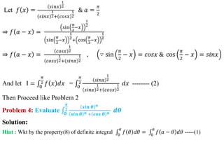 Let 𝑓 𝑥 =
𝑠𝑖𝑛𝑥
1
2
𝑠𝑖𝑛𝑥
1
2+ 𝑐𝑜𝑠𝑥
1
2
& 𝑎 =
𝜋
2
⇒ 𝑓 𝑎 − 𝑥 =
sin
𝜋
2
−𝑥
1
2
sin
𝜋
2
−𝑥
1
2
+ cos
𝜋
2
−𝑥
1
2
⇒ 𝑓 𝑎 − 𝑥 =
𝑐𝑜𝑠𝑥
1
2
𝑐𝑜𝑠𝑥
1
2+ 𝑠𝑖𝑛𝑥
1
2
, ∵ sin
𝜋
2
− 𝑥 = 𝑐𝑜𝑠𝑥 & cos
𝜋
2
− 𝑥 = 𝑠𝑖𝑛𝑥
And let I = 0
𝜋
2 𝑓 𝑥 𝑑𝑥 = 0
𝜋
2
𝑠𝑖𝑛𝑥
1
2
𝑠𝑖𝑛𝑥
1
2+ 𝑐𝑜𝑠𝑥
1
2
𝑑𝑥 -------- (2)
Then Proceed like Problem 2
Problem 4: Evaluate 𝟎
𝝅
𝟐
𝒔𝒊𝒏 𝜽 𝒏
𝒔𝒊𝒏 𝜽 𝒏 + 𝒄𝒐𝒔 𝜽 𝒏 𝒅𝜽
Solution:
Hint : Wkt by the property(8) of definite integral 0
𝑎
𝑓 𝜃 𝑑𝜃 = 0
𝑎
𝑓 𝑎 − 𝜃 𝑑𝜃 -----(1)
 