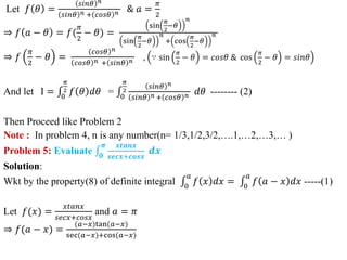 Let 𝑓 𝜃 =
𝑠𝑖𝑛𝜃 𝑛
𝑠𝑖𝑛𝜃 𝑛 + 𝑐𝑜𝑠𝜃 𝑛 & 𝑎 =
𝜋
2
⇒ 𝑓 𝑎 − 𝜃 = 𝑓(
𝜋
2
− 𝜃) =
sin
𝜋
2
−𝜃
𝑛
sin
𝜋
2
−𝜃
𝑛
+ cos
𝜋
2
−𝜃
𝑛
⇒ 𝑓
𝜋
2
− 𝜃 =
𝑐𝑜𝑠𝜃 𝑛
𝑐𝑜𝑠𝜃 𝑛 + 𝑠𝑖𝑛𝜃 𝑛 , ∵ sin
𝜋
2
− 𝜃 = 𝑐𝑜𝑠𝜃 & cos
𝜋
2
− 𝜃 = 𝑠𝑖𝑛𝜃
And let I = 0
𝜋
2 𝑓 𝜃 𝑑𝜃 = 0
𝜋
2
𝑠𝑖𝑛𝜃 𝑛
𝑠𝑖𝑛𝜃 𝑛 + 𝑐𝑜𝑠𝜃 𝑛 𝑑𝜃 -------- (2)
Then Proceed like Problem 2
Note : In problem 4, n is any number(n= 1/3,1/2,3/2,….1,…2,…3,… )
Problem 5: Evaluate 𝟎
𝝅 𝒙𝒕𝒂𝒏𝒙
𝒔𝒆𝒄𝒙+𝒄𝒐𝒔𝒙
𝒅𝒙
Solution:
Wkt by the property(8) of definite integral 0
𝑎
𝑓 𝑥 𝑑𝑥 = 0
𝑎
𝑓 𝑎 − 𝑥 𝑑𝑥 -----(1)
Let 𝑓(𝑥) =
𝑥𝑡𝑎𝑛𝑥
𝑠𝑒𝑐𝑥+𝑐𝑜𝑠𝑥
and 𝑎 = 𝜋
⇒ 𝑓(𝑎 − 𝑥) =
(𝑎−𝑥)tan(𝑎−𝑥)
sec(𝑎−𝑥)+cos(𝑎−𝑥)
 