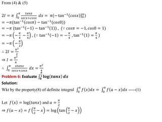From (4) & (5)
2𝐼 = 𝜋 0
𝜋 𝑡𝑎𝑛𝑥
𝑠𝑒𝑐𝑥+𝑐𝑜𝑠𝑥
𝑑𝑥 = 𝜋 ]
(− tan−1
𝑐𝑜𝑠𝑥 0
𝜋
)
= −𝜋(tan−1
𝑐𝑜𝑠𝜋 − tan−1
(𝑐𝑜𝑠0))
= −𝜋 (tan−1
−1 − tan−1
1 ) , (∵ 𝑐𝑜𝑠𝜋 = −1, 𝑐𝑜𝑠0 = 1)
= −𝜋 −
𝜋
4
−
𝜋
4
, (∵ tan−1
−1 = −
𝜋
4
, tan−1
1 =
𝜋
4
)
= −𝜋 −
𝜋
2
∴ 2𝐼 =
𝜋2
2
⇒ 𝐼 =
𝜋2
4
∴ 0
𝜋 𝑥𝑡𝑎𝑛𝑥
𝑠𝑒𝑐𝑥+𝑐𝑜𝑠𝑥
𝑑𝑥 =
𝜋2
4
Problem 6: Evaluate 𝟎
𝝅
𝟐 𝐥𝐨𝐠 𝒕𝒂𝒏𝒙 𝒅𝒙
Solution:
Wkt by the property(8) of definite integral 0
𝑎
𝑓 𝑥 𝑑𝑥 = 0
𝑎
𝑓 𝑎 − 𝑥 𝑑𝑥 -----(1)
Let 𝑓 𝑥 = log(𝑡𝑎𝑛𝑥) and 𝑎 =
𝜋
2
⇒ 𝑓 𝑎 − 𝑥 = 𝑓
𝜋
2
− 𝑥 = log tan
𝜋
2
− 𝑥
 
