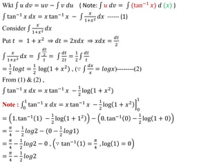 Wkt 𝑢 𝑑𝑣 = 𝑢𝑣 − 𝑣 𝑑𝑢 ( Note: 𝑢 𝑑𝑣 = (tan−1 𝑥) 𝑑 (𝑥) )
tan−1
𝑥 𝑑𝑥 = 𝑥 tan−1
𝑥 −
𝑥
1+𝑥2 𝑑𝑥 ------ (1)
Consider
𝑥
1+𝑥2 𝑑𝑥
Put 𝑡 = 1 + 𝑥2
⇒ 𝑑𝑡 = 2𝑥𝑑𝑥 ⇒ 𝑥𝑑𝑥 =
𝑑𝑡
2
𝑥
1+𝑥2 𝑑𝑥 =
𝑑𝑡
2
𝑡
=
𝑑𝑡
2𝑡
=
1
2
𝑑𝑡
𝑡
=
1
2
𝑙𝑜𝑔𝑡 =
1
2
log(1 + 𝑥2
) , (∵
𝑑𝑥
𝑥
= 𝑙𝑜𝑔𝑥)--------(2)
From (1) & (2) ,
tan−1
𝑥 𝑑𝑥 = 𝑥 tan−1
𝑥 −
1
2
log(1 + 𝑥2
)
Note : 0
1
tan−1
𝑥 𝑑𝑥 = 𝑥 tan−1
𝑥 −
1
2
log 1 + 𝑥2
0
1
= 1. tan−1
1 −
1
2
log 1 + 12
− 0. tan−1
0 −
1
2
log 1 + 0
=
𝜋
4
−
1
2
𝑙𝑜𝑔2 − (0 −
1
2
𝑙𝑜𝑔1)
=
𝜋
4
−
1
2
𝑙𝑜𝑔2 − 0 , ∵ tan−1
1 =
𝜋
4
, log 1 = 0
=
𝜋
4
−
1
2
𝑙𝑜𝑔2
 
