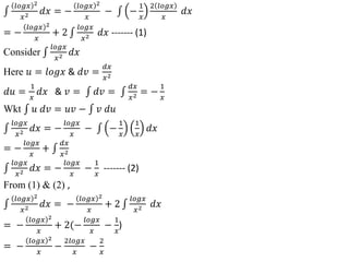 𝑙𝑜𝑔𝑥 2
𝑥2 𝑑𝑥 = −
𝑙𝑜𝑔𝑥 2
𝑥
− −
1
𝑥
2 𝑙𝑜𝑔𝑥
𝑥
𝑑𝑥
= −
𝑙𝑜𝑔𝑥 2
𝑥
+ 2
𝑙𝑜𝑔𝑥
𝑥2 𝑑𝑥 ------- (1)
Consider
𝑙𝑜𝑔𝑥
𝑥2 𝑑𝑥
Here 𝑢 = 𝑙𝑜𝑔𝑥 & 𝑑𝑣 =
𝑑𝑥
𝑥2
𝑑𝑢 =
1
𝑥
𝑑𝑥 & 𝑣 = 𝑑𝑣 =
𝑑𝑥
𝑥2 = −
1
𝑥
Wkt 𝑢 𝑑𝑣 = 𝑢𝑣 − 𝑣 𝑑𝑢
𝑙𝑜𝑔𝑥
𝑥2 𝑑𝑥 = −
𝑙𝑜𝑔𝑥
𝑥
− −
1
𝑥
1
𝑥
𝑑𝑥
= −
𝑙𝑜𝑔𝑥
𝑥
+
𝑑𝑥
𝑥2
𝑙𝑜𝑔𝑥
𝑥2 𝑑𝑥 = −
𝑙𝑜𝑔𝑥
𝑥
−
1
𝑥
------- (2)
From (1) & (2) ,
𝑙𝑜𝑔𝑥 2
𝑥2 𝑑𝑥 = −
𝑙𝑜𝑔𝑥 2
𝑥
+ 2
𝑙𝑜𝑔𝑥
𝑥2 𝑑𝑥
= −
𝑙𝑜𝑔𝑥 2
𝑥
+ 2(−
𝑙𝑜𝑔𝑥
𝑥
−
1
𝑥
)
= −
𝑙𝑜𝑔𝑥 2
𝑥
−
2𝑙𝑜𝑔𝑥
𝑥
−
2
𝑥
 