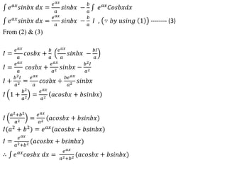 𝑒𝑎𝑥
𝑠𝑖𝑛𝑏𝑥 𝑑𝑥 =
𝑒𝑎𝑥
𝑎
𝑠𝑖𝑛𝑏𝑥 −
𝑏
𝑎
𝑒𝑎𝑥
𝐶𝑜𝑠𝑏𝑥𝑑𝑥
𝑒𝑎𝑥
𝑠𝑖𝑛𝑏𝑥 𝑑𝑥 =
𝑒𝑎𝑥
𝑎
𝑠𝑖𝑛𝑏𝑥 −
𝑏
𝑎
𝐼 , ∵ 𝑏𝑦 𝑢𝑠𝑖𝑛𝑔 1 -------- (3)
From (2) & (3)
𝐼 =
𝑒𝑎𝑥
𝑎
𝑐𝑜𝑠𝑏𝑥 +
𝑏
𝑎
𝑒𝑎𝑥
𝑎
𝑠𝑖𝑛𝑏𝑥 −
𝑏𝐼
𝑎
𝐼 =
𝑒𝑎𝑥
𝑎
𝑐𝑜𝑠𝑏𝑥 +
𝑒𝑎𝑥
𝑎2 𝑠𝑖𝑛𝑏𝑥 −
𝑏2𝐼
𝑎2
𝐼 +
𝑏2𝐼
𝑎2 =
𝑒𝑎𝑥
𝑎
𝑐𝑜𝑠𝑏𝑥 +
𝑏𝑒𝑎𝑥
𝑎2 𝑠𝑖𝑛𝑏𝑥
𝐼 1 +
𝑏2
𝑎2 =
𝑒𝑎𝑥
𝑎2 𝑎𝑐𝑜𝑠𝑏𝑥 + 𝑏𝑠𝑖𝑛𝑏𝑥
𝐼
𝑎2+𝑏2
𝑎2 =
𝑒𝑎𝑥
𝑎2 (𝑎𝑐𝑜𝑠𝑏𝑥 + 𝑏𝑠𝑖𝑛𝑏𝑥)
𝐼(𝑎2
+ 𝑏2
) = 𝑒𝑎𝑥
(𝑎𝑐𝑜𝑠𝑏𝑥 + 𝑏𝑠𝑖𝑛𝑏𝑥)
𝐼 =
𝑒𝑎𝑥
𝑎2+𝑏2 (𝑎𝑐𝑜𝑠𝑏𝑥 + 𝑏𝑠𝑖𝑛𝑏𝑥)
∴ 𝑒𝑎𝑥𝑐𝑜𝑠𝑏𝑥 𝑑𝑥 =
𝑒𝑎𝑥
𝑎2+𝑏2 (𝑎𝑐𝑜𝑠𝑏𝑥 + 𝑏𝑠𝑖𝑛𝑏𝑥)
 