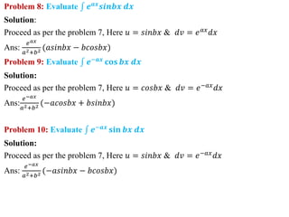 Problem 8: Evaluate 𝒆𝒂𝒙
𝒔𝒊𝒏𝒃𝒙 𝒅𝒙
Solution:
Proceed as per the problem 7, Here 𝑢 = 𝑠𝑖𝑛𝑏𝑥 & 𝑑𝑣 = 𝑒𝑎𝑥
𝑑𝑥
Ans:
𝑒𝑎𝑥
𝑎2+𝑏2 (𝑎𝑠𝑖𝑛𝑏𝑥 − 𝑏𝑐𝑜𝑠𝑏𝑥)
Problem 9: Evaluate 𝒆−𝒂𝒙
𝐜𝐨𝐬 𝒃𝒙 𝒅𝒙
Solution:
Proceed as per the problem 7, Here 𝑢 = 𝑐𝑜𝑠𝑏𝑥 & 𝑑𝑣 = 𝑒−𝑎𝑥
𝑑𝑥
Ans:
𝑒−𝑎𝑥
𝑎2+𝑏2 (−𝑎𝑐𝑜𝑠𝑏𝑥 + 𝑏𝑠𝑖𝑛𝑏𝑥)
Problem 10: Evaluate 𝒆−𝒂𝒙
𝐬𝐢𝐧 𝒃𝒙 𝒅𝒙
Solution:
Proceed as per the problem 7, Here 𝑢 = 𝑠𝑖𝑛𝑏𝑥 & 𝑑𝑣 = 𝑒−𝑎𝑥𝑑𝑥
Ans:
𝑒−𝑎𝑥
𝑎2+𝑏2 (−𝑎𝑠𝑖𝑛𝑏𝑥 − 𝑏𝑐𝑜𝑠𝑏𝑥)
 