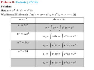 Problem 11: Evaluate 𝒙𝟒𝒆𝒙𝒅𝒙
Solution:
Here 𝑢 = 𝑥4
& 𝑑𝑣 = 𝑒𝑥
𝑑𝑥
Wkt Bernoulli’s formula 𝑢𝑑𝑣 = 𝑢𝑣 − 𝑢′
𝑣1 + 𝑢′′
𝑣2 + ⋯ ------ (1)
𝑢 = 𝑥3
𝑑𝑣 = 𝑒𝑥
𝑑𝑥
𝑢′ = 4𝑥3
𝑣 = 𝑑𝑣 = 𝑒𝑥𝑑𝑥 = 𝑒𝑥
𝑢′′ = 12𝑥2
𝑣1 = 𝑣 𝑑𝑥 = 𝑒𝑥𝑑𝑥 = 𝑒𝑥
𝑢′′′
= 24𝑥
𝑣2 = 𝑣1𝑑𝑥 = 𝑒𝑥𝑑𝑥 = 𝑒𝑥
𝑢𝑖𝑣 = 24
𝑣3 = 𝑣2𝑑𝑥 = 𝑒𝑥𝑑𝑥 = 𝑒𝑥
𝑣4 = 𝑣3𝑑𝑥 = 𝑒𝑥𝑑𝑥 = 𝑒𝑥
 