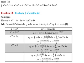 From (1),
𝑥4𝑒𝑥𝑑𝑥 = 𝑥4𝑒𝑥 − 4𝑥3𝑒𝑥 + 12𝑥2𝑒𝑥 + 24𝑥𝑒𝑥 + 24𝑒𝑥
Problem 12 : Evaluate 𝒙𝟑
𝒄𝒐𝒔𝟐𝒙 𝒅𝒙
Solution:
Here 𝑢 = 𝑥3
& 𝑑𝑣 = 𝑐𝑜𝑠2𝑥 𝑑𝑥
Wkt Bernoulli’s formula 𝑢𝑑𝑣 = 𝑢𝑣 − 𝑢′𝑣1 + 𝑢′′𝑣2 + ⋯ ------ (1)
𝑢 = 𝑥3
𝑑𝑣 = 𝑐𝑜𝑠2𝑥𝑑𝑥
𝑢′ = 3𝑥2
𝑣 = 𝑑𝑣 = 𝑐𝑜𝑠2𝑥 𝑑𝑥 =
𝑠𝑖𝑛2𝑥
2
𝑢′′
= 6𝑥 𝑣1 = 𝑣 𝑑𝑥 =
𝑠𝑖𝑛2𝑥
2
𝑑𝑥 =
1
2
𝑠𝑖𝑛2𝑥 𝑑𝑥
=
1
2
−𝑐𝑜𝑠2𝑥
2
= −
𝑐𝑜𝑠2𝑥
4
𝑢′′′ = 6 𝑣2 = −
𝑐𝑜𝑠2𝑥
4
𝑑𝑥 = −
1
4
𝑐𝑜𝑠2𝑥 𝑑𝑥
= −
1
4
𝑠𝑖𝑛2𝑥
2
= −
𝑠𝑖𝑛2𝑥
8
𝑣3 =
−𝑠𝑖𝑛2𝑥
8
𝑑𝑥 = −
1
8
𝑠𝑖𝑛2𝑥 𝑑𝑥
= −
1
8
−𝑐𝑜𝑠2𝑥
2
=
𝐶𝑜𝑠2𝑥
16
 